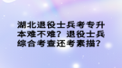 湖北退役士兵考專升本難不難？退役士兵綜合考查還考素描？