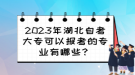 2023年湖北自考大?？梢詧罂嫉膶I(yè)有哪些？