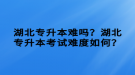 湖北專升本難嗎？湖北專升本考試難度如何？