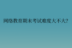 網(wǎng)絡(luò)教育期末考試難度大不大？