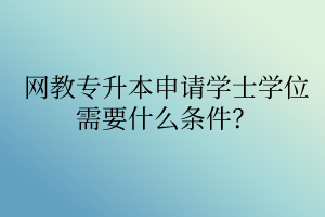 網(wǎng)教專(zhuān)升本申請(qǐng)學(xué)士學(xué)位需要什么條件？