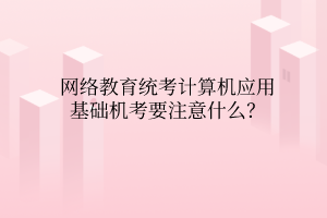 網(wǎng)絡教育統(tǒng)考計算機應用基礎機考要注意什么？