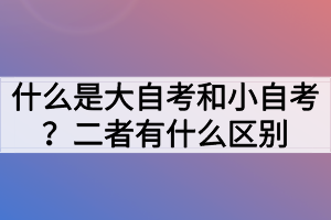 什么是大自考和小自考？二者有什么區(qū)別