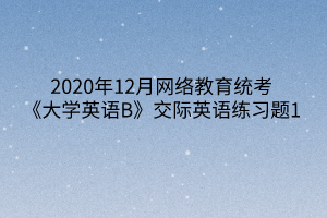 2020年12月網(wǎng)絡(luò)教育統(tǒng)考《大學(xué)英語B》交際英語練習(xí)題1