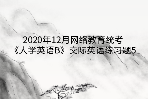 2020年12月網(wǎng)絡(luò)教育統(tǒng)考《大學(xué)英語B》交際英語練習題5