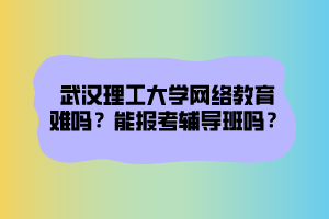 武漢理工大學網絡教育難嗎？能報考輔導班嗎？