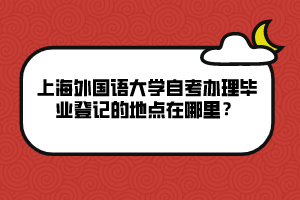 上海外國(guó)語(yǔ)大學(xué)自考辦理畢業(yè)登記的地點(diǎn)在哪里？