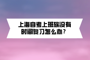 上海自考上班族沒有時間復習怎么辦？