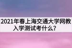 2021年春上海交通大學(xué)網(wǎng)教入學(xué)測試考什么？