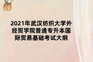 2021年武漢紡織大學外經(jīng)貿(mào)學院普通專升本國際貿(mào)易基礎(chǔ)考試大綱