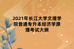 2021年長江大學(xué)文理學(xué)院普通專升本經(jīng)濟學(xué)原理考試大綱