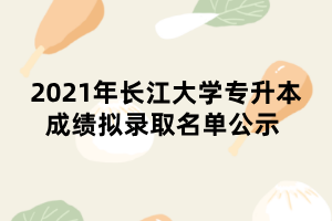 2021年長(zhǎng)江大學(xué)專升本成績(jī)擬錄取名單公示