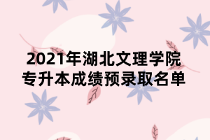 2021年湖北文理學院專升本成績預錄取名單