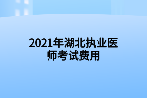 2021年湖北執(zhí)業(yè)醫(yī)師考試費用