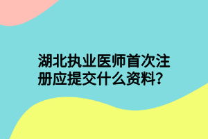 湖北執(zhí)業(yè)醫(yī)師首次注冊(cè)應(yīng)提交什么資料？