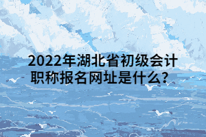 2022年湖北省初級會計職稱報名網(wǎng)址是什么？