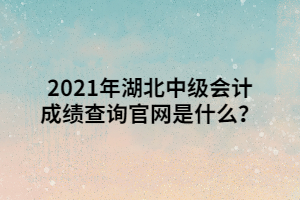 2021年湖北中級會計成績查詢官網(wǎng)是什么？