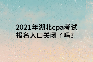 2021年湖北cpa考試報名入口關閉了嗎？