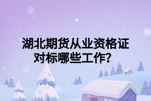 湖北期貨從業(yè)資格證對標哪些工作？