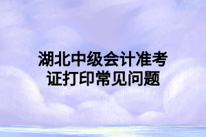 湖北中級(jí)會(huì)計(jì)準(zhǔn)考證打印常見問題