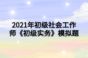 2021年初級社會工作師《初級實務(wù)》模擬題