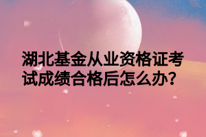 湖北基金從業(yè)資格證考試成績合格后怎么辦？