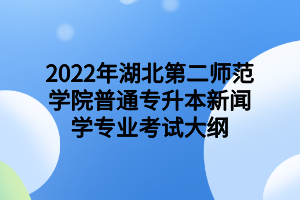 2022年湖北第二師范學院普通專升本新聞學專業(yè)考試大綱