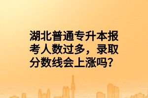 湖北普通專升本報(bào)考人數(shù)過多，錄取分?jǐn)?shù)線會上漲嗎？