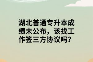 湖北普通專升本成績未公布，該找工作簽三方協(xié)議嗎？