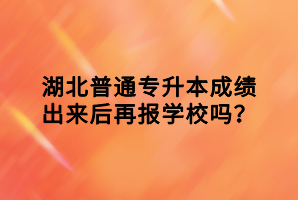 湖北普通專升本成績出來后再報學(xué)校嗎？